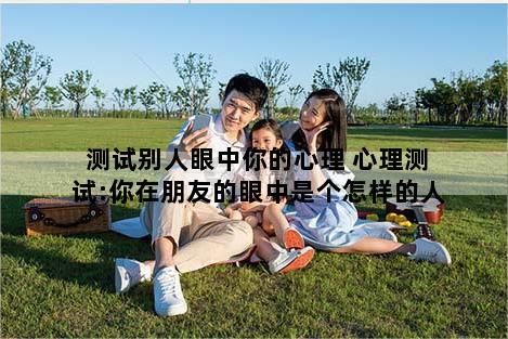 测试别人眼中你的心理 心理测试:你在朋友的眼中是个怎样的人